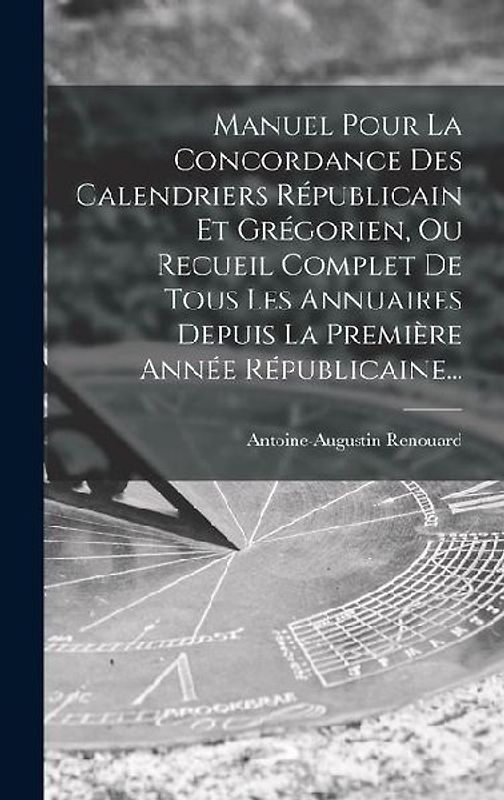 Manuel Pour La Concordance Des Calendriers Républicain Et Grégorien, Ou Recueil Complet De Tous Les Annuaires Depuis La Première Année Républicaine...