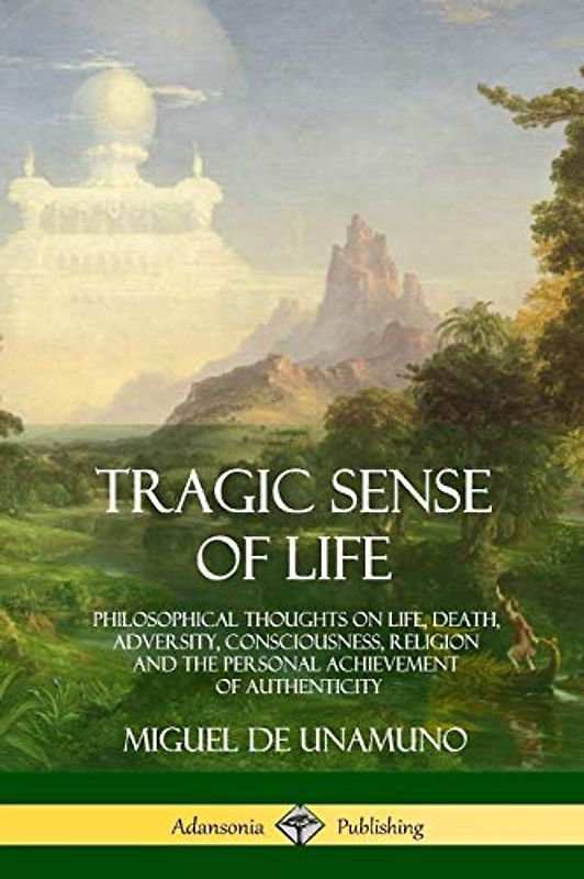 Tragic Sense of Life: Philosophical Thoughts on Life, Death, Adversity, Consciousness, Religion and the Personal Achievement of Authenticity