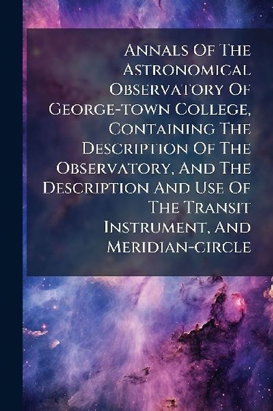 Annals Of The Astronomical Observatory Of George-town College, Containing The Description Of The Observatory, And The Description And Use Of The Transit Instrument, And Meridian-circle