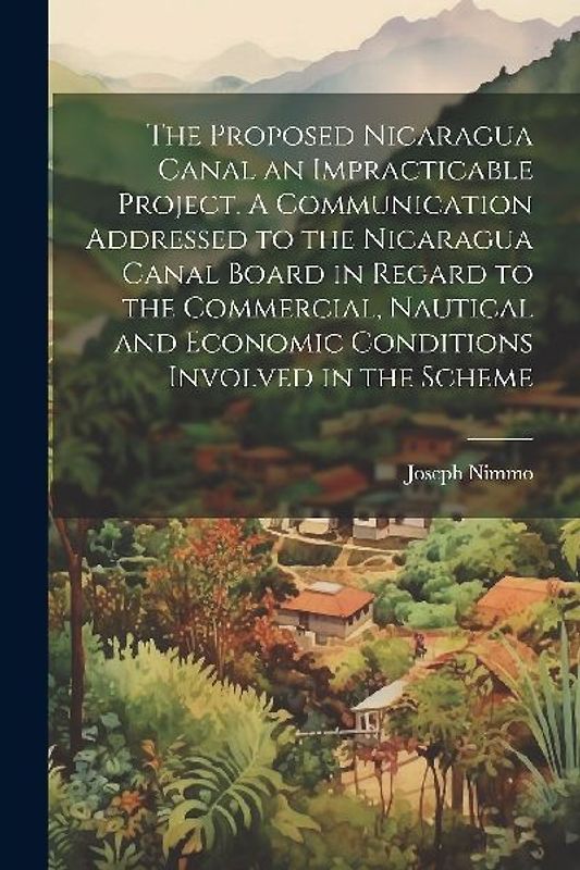 The Proposed Nicaragua Canal an Impracticable Project. A Communication Addressed to the Nicaragua Canal Board in Regard to the Commercial, Nautical and Economic Conditions Involved in the Scheme