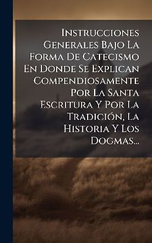 Instrucciones Generales Bajo La Forma De Catecismo En Donde Se Explican Compendiosamente Por La Santa Escritura Y Por La TradiciÃ3n, La Historia Y Los Dogmas...