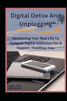 Digital Detox And Unplugging: Reclaiming Your Real Life To Conquer Digital Addiction For A Happier, Healthier You
