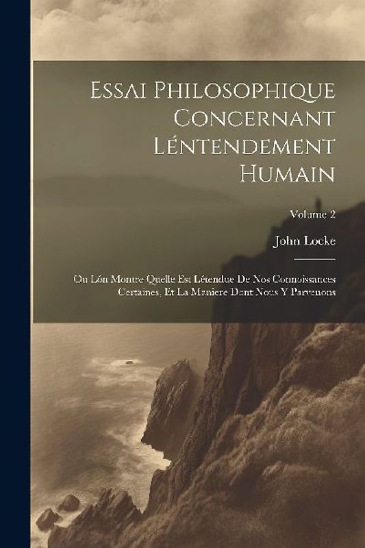 Essai Philosophique Concernant Léntendement Humain: Ou Lón Montre Quelle Est Létendue De Nos Connoissances Certaines, Et La Maniere Dont Nous Y Parven
