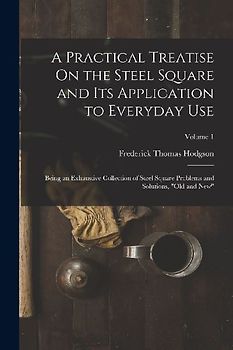 A Practical Treatise On the Steel Square and Its Application to Everyday Use: Being an Exhaustive Collection of Steel Square Problems and Solutions, "