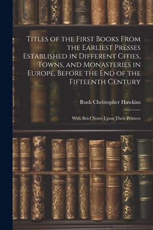 Titles of the First Books From the Earliest Presses Established in Different Cities, Towns, and Monasteries in Europe, Before the End of the Fifteenth