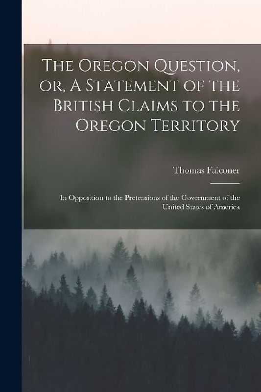 The Oregon Question, or, A Statement of the British Claims to the Oregon Territory [microform]: in Opposition to the Pretensions of the Government of