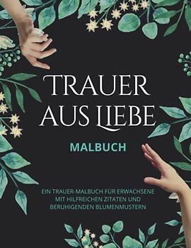 Trauer aus Liebe MALBUCH - Ein Trauer-Malbuch für Erwachsene mit hilfreichen Zitaten und beruhigenden Blumenmustern: Ausmalen, Halt und Trost für ... trauernden Menschen oder für die Selbsthilfe.