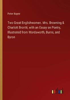 Two Great Englishwomen. Mrs. Browning & Charlott Brontë, with an Essay on Poetry, Illustrated from Wordsworth, Burns, and Byron