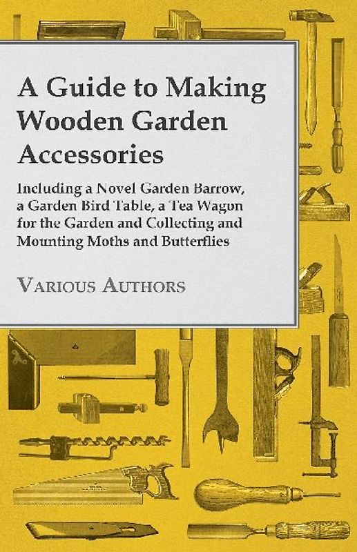 A Guide to Making Wooden Garden Accessories - Including a Novel Garden Barrow, a Garden Bird Table, a Tea Wagon for the Garden and Collecting and Mounting Moths and Butterflies