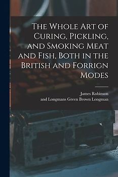 The Whole Art of Curing, Pickling, and Smoking Meat and Fish, Both in the British and Forrign Modes