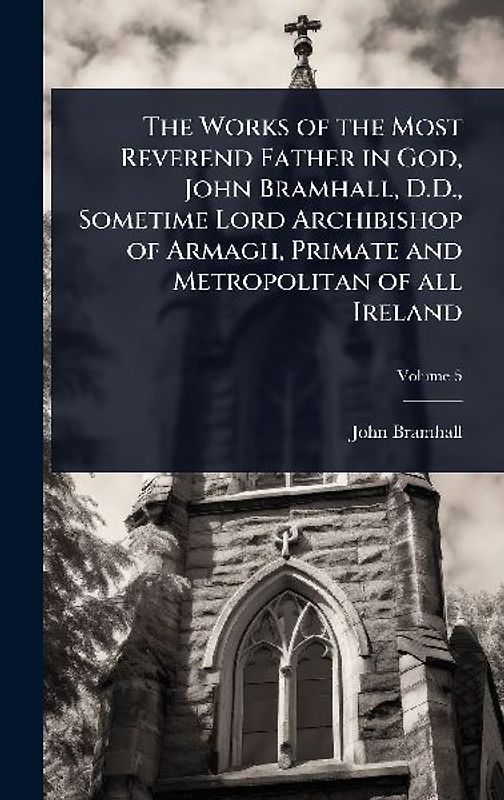 The Works of the Most Reverend Father in God, John Bramhall, D.D., Sometime Lord Archibishop of Armagh, Primate and Metropolitan of all Ireland