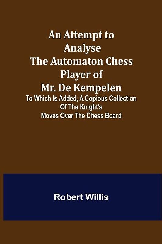 An Attempt to Analyse the Automaton Chess Player of Mr. De Kempelen; To Which is Added, a Copious Collection of the Knight's Moves over the Chess Board