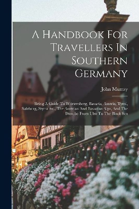A Handbook For Travellers In Southern Germany: Being A Guide To Würtemberg, Bavaria, Austria, Tyrol, Salzburg, Styria &c., The Austrian And Bavarian A