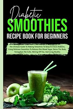 Diabetic Smoothies Recipe Book For Beginners: The Ultimate Guide To Making Smoothies To Keep In Check Diabetes, Using Delicious Smoothies To Balance ... Cells, Melting Off Fat, And Living Healthy