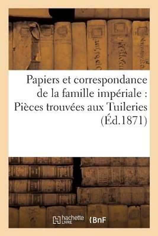 Papiers Et Correspondance de la Famille Impériale: Pièces Trouvées Aux Tuileries