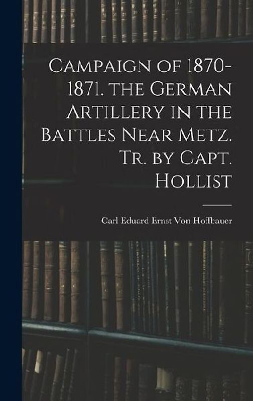 Campaign of 1870-1871. the German Artillery in the Battles Near Metz. Tr. by Capt. Hollist