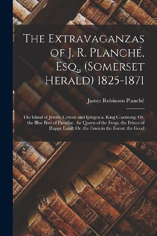 The Extravaganzas of J. R. Planché, Esq., (Somerset Herald) 1825-1871: The Island of Jewels. Cymon and Iphigenia. King Charming; Or, the Blue Bird of