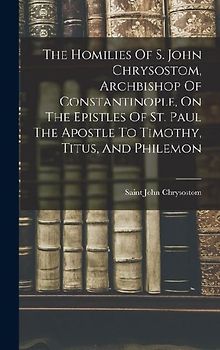 The Homilies Of S. John Chrysostom, Archbishop Of Constantinople, On The Epistles Of St. Paul The Apostle To Timothy, Titus, And Philemon