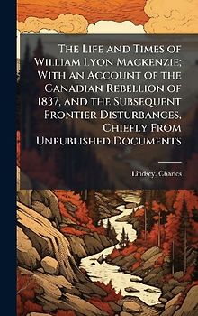 The Life and Times of William Lyon Mackenzie; With an Account of the Canadian Rebellion of 1837, and the Subsequent Frontier Disturbances, Chiefly From Unpublished Documents