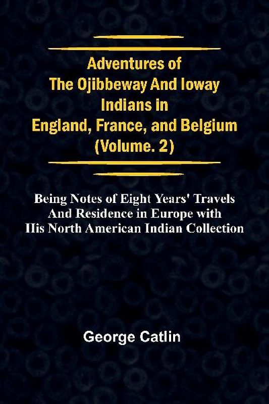 Adventures of the Ojibbeway and Ioway Indians in England, France, and Belgium; Vol. 2;  being Notes of Eight Years' Travels and Residence in Europe with his North American Indian Collection