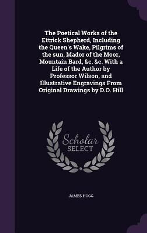 The Poetical Works of the Ettrick Shepherd, Including the Queen's Wake, Pilgrims of the sun, Mador of the Moor, Mountain Bard, &c. &c. With a Life of the Author by Professor Wilson, and Illustrative Engravings From Original Drawings by D.O. Hill
