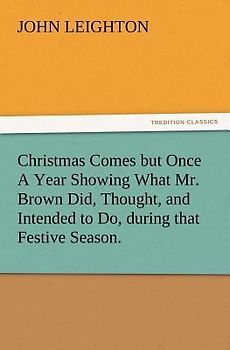 Christmas Comes but Once A Year Showing What Mr. Brown Did, Thought, and Intended to Do, during that Festive Season.
