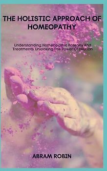 THE HOLISTIC APPROACH OF HOMEOPATHY: Understanding Homeopathic Potency And Treatments: Unlocking The Power Of Dilution