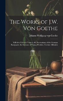 The Works of J.W. Von Goethe: Wilhelm Meister's Travels. the Recreations of the German Emigrants. the Sorrows of Young Werther. Elective Affinities
