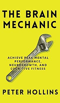 The Brain Mechanic: How to Optimize Your Brain for Peak Mental Performance, Neurogrowth, and Cognitive Fitness