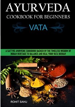Ayurveda Cookbook For Beginners: Vata: A Sattvic Ayurvedic Cookbook Backed by the Timeless Wisdom of Indian Heritage to Balance and Heal Your Vata Dosha!!