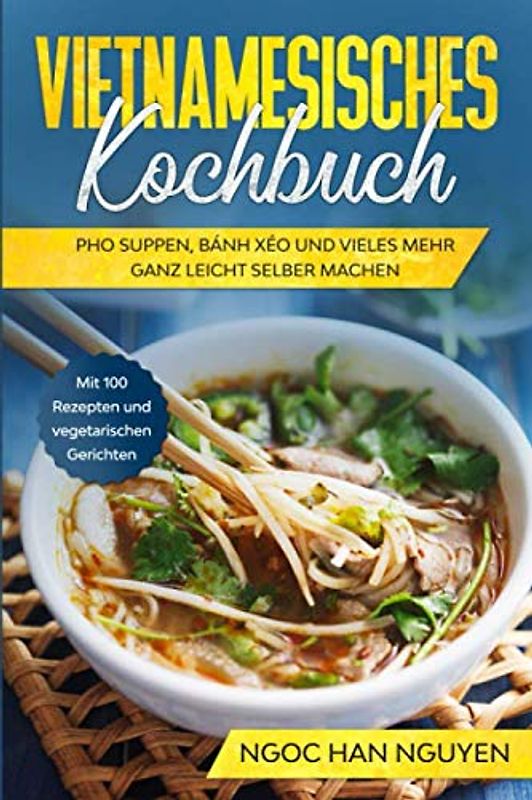 Vietnamesisches Kochbuch: Pho Suppen, Bánh Xéo und vieles mehr ganz leicht selber machen - Mit 100 Rezepten und vegetarischen Gerichten