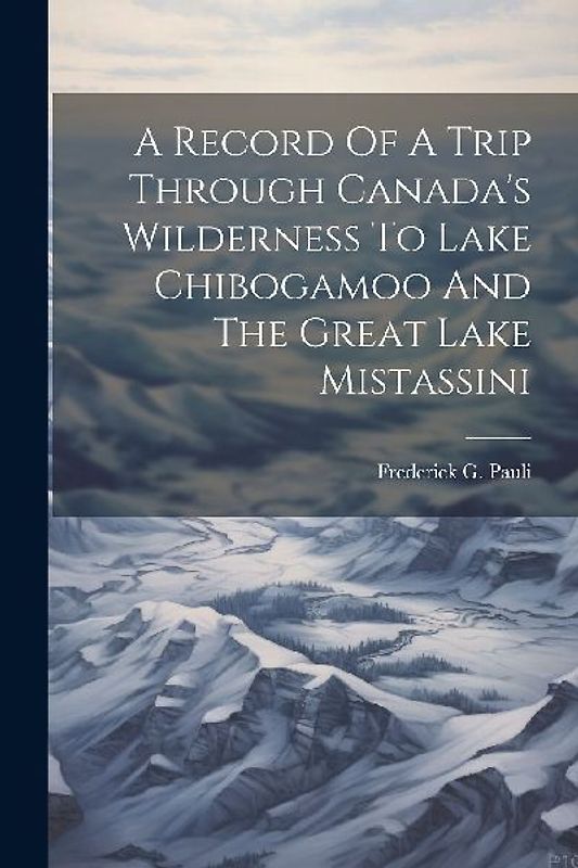 A Record Of A Trip Through Canada's Wilderness To Lake Chibogamoo And The Great Lake Mistassini