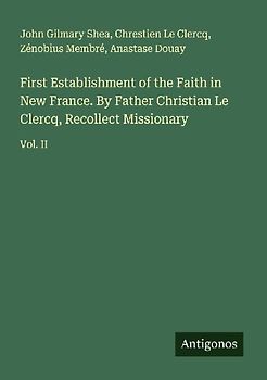First Establishment of the Faith in New France. By Father Christian Le Clercq, Recollect Missionary