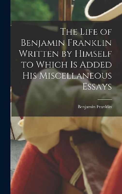 The Life of Benjamin Franklin Written by Himself to Which is Added his Miscellaneous Essays