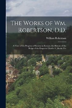 The Works of Wm. Robertson, D.D.: A View of the Progress of Society in Europe. the History of the Reign of the Emperor Charles V, Books I-Iv