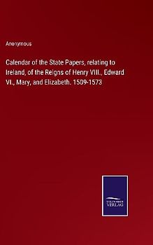 Calendar of the State Papers, relating to Ireland, of the Reigns of Henry VIII., Edward VI., Mary, and Elizabeth. 1509-1573