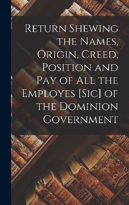 Return Shewing the Names, Origin, Creed, Position and Pay of All the Employes [sic] of the Dominion Government [microform]