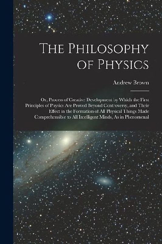 The Philosophy of Physics: Or, Process of Creative Development by Which the First Principles of Physics Are Proved Beyond Controversy, and Their