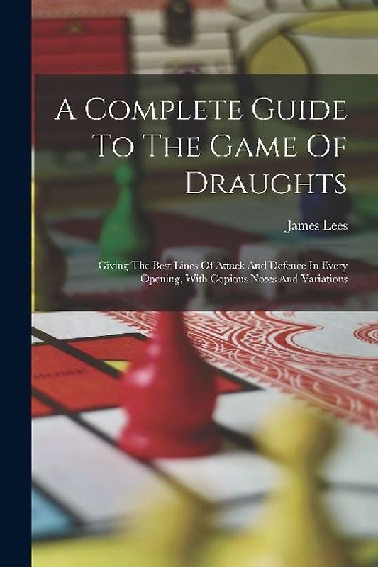 A Complete Guide To The Game Of Draughts: Giving The Best Lines Of Attack And Defence In Every Opening, With Copious Notes And Variations
