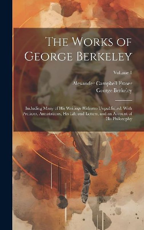 The Works of George Berkeley: Including Many of His Writings Hitherto Unpublished. With Prefaces, Annotations, His Life and Letters, and an Account