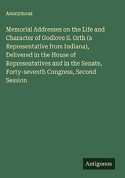 Memorial Addresses on the Life and Character of Godlove S. Orth (a Representative from Indiana), Delivered in the House of Representatives and in the Senate, Forty-seventh Congress, Second Session