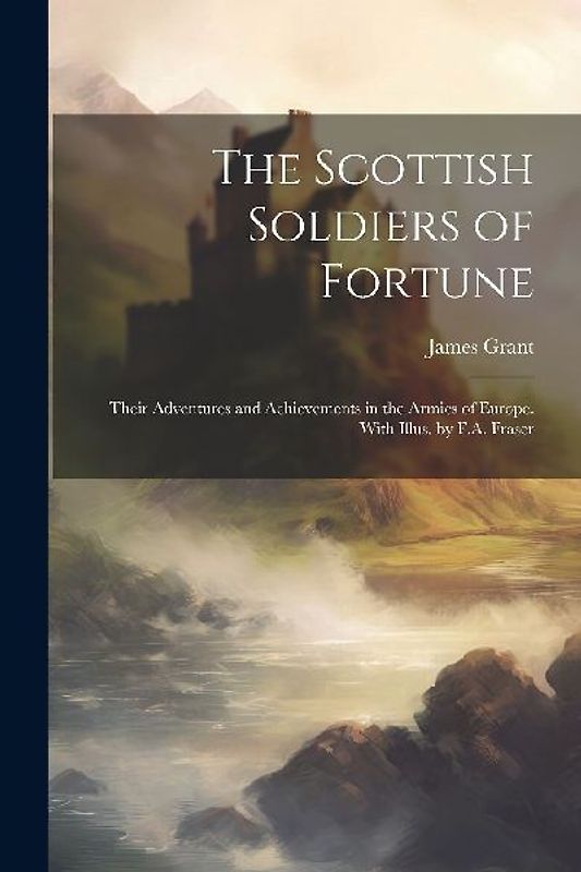 The Scottish Soldiers of Fortune; Their Adventures and Achievements in the Armies of Europe. With Illus. by F.A. Fraser