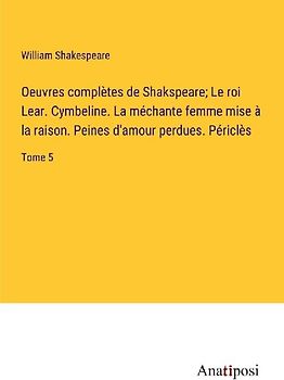 Oeuvres complètes de Shakspeare; Le roi Lear. Cymbeline. La méchante femme mise à la raison. Peines d'amour perdues. Périclès