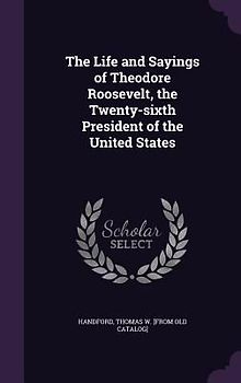 The Life and Sayings of Theodore Roosevelt, the Twenty-sixth President of the United States
