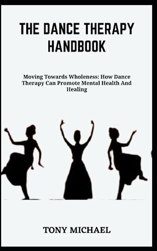 THE DANCE THERAPY HANDBOOK: Moving Towards Wholeness: How Dance Therapy Can Promote Mental Health And Healing