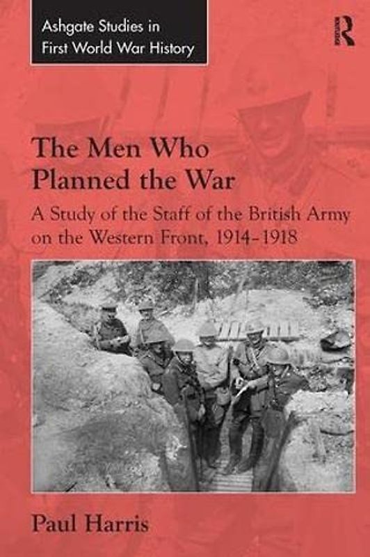 The Men Who Planned the War: A Study of the Staff of the British Army on the Western Front 1914-1918 (Routledge Studies in First World War History)