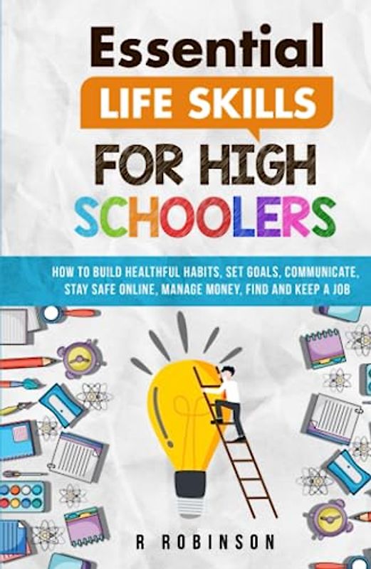 Essential Life Skills For High Schoolers: How to Build Healthful Habits, Set Goals, Communicate, Stay Safe Online, Manage Money, Find and Keep a Job