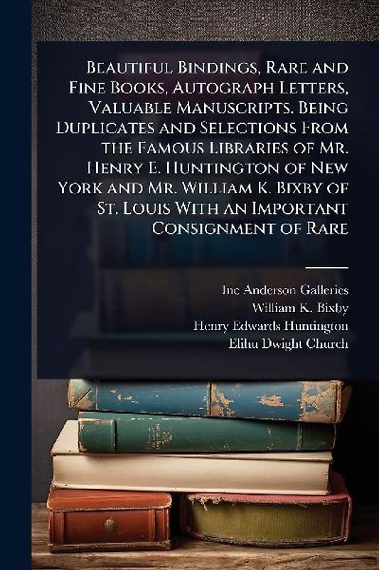 Beautiful Bindings, Rare and Fine Books, Autograph Letters, Valuable Manuscripts. Being Duplicates and Selections From the Famous Libraries of Mr. Henry E. Huntington of New York and Mr. William K. Bixby of St. Louis With an Important Consignment of Rare