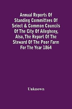 Annual Reports Of Standing Committees Of Select & Common Councils Of The City Of Allegheny, Also, The Report Of The Steward Of The Poor Farm For The Year 1864