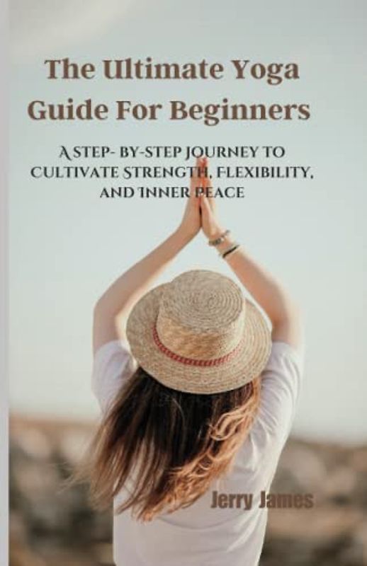 The Ultimate Yoga Guide For Beginners: A step- by-step Journey to Cultivate Strength, Flexibility, and Inner Peace